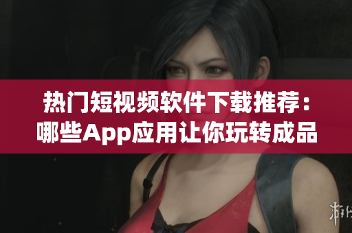 热门短视频软件下载推荐：哪些App应用让你玩转成品短视频(1)