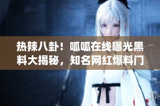 热辣八卦！呱呱在线曝光黑料大揭秘，知名网红爆料门底秘闻！(1)