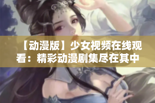 【动漫版】少女视频在线观看：精彩动漫剧集尽在其中