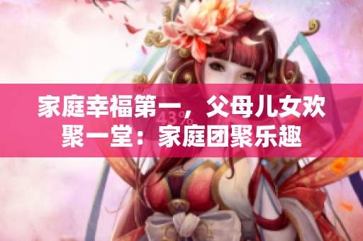家庭幸福第一，父母儿女欢聚一堂：家庭团聚乐趣