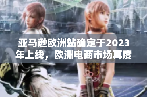 亚马逊欧洲站确定于2023年上线，欧洲电商市场再度加热