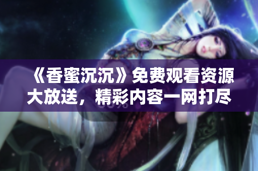 《香蜜沉沉》免费观看资源大放送，精彩内容一网打尽！