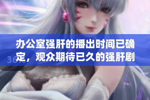 办公室强肝的播出时间已确定，观众期待已久的强肝剧即将上线(1)
