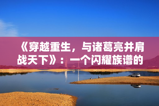 《穿越重生，与诸葛亮并肩战天下》：一个闪耀族谱的古言传世之旅
