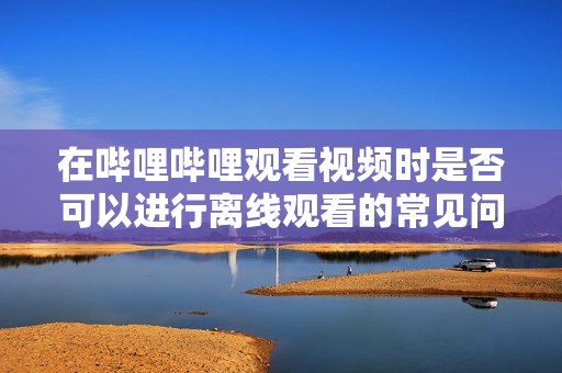 在哔哩哔哩观看视频时是否可以进行离线观看的常见问题解答