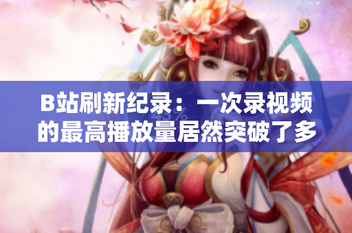 B站刷新纪录：一次录视频的最高播放量居然突破了多少？超过了想象！
