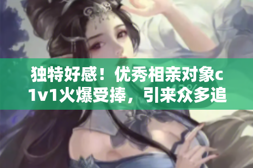 独特好感！优秀相亲对象c1v1火爆受捧，引来众多追求者瞩目