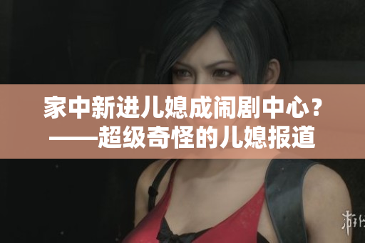 家中新进儿媳成闹剧中心？——超级奇怪的儿媳报道
