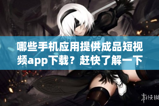 哪些手机应用提供成品短视频app下载？赶快了解一下吧！