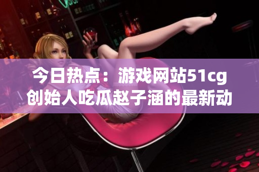 今日热点：游戏网站51cg创始人吃瓜赵子涵的最新动态揭秘(1)