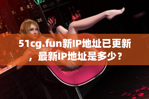51cg.fun新IP地址已更新，最新IP地址是多少？