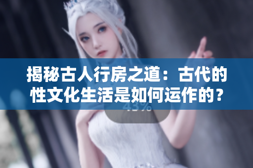 揭秘古人行房之道：古代的性文化生活是如何运作的？