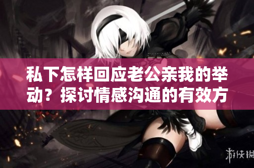 私下怎样回应老公亲我的举动？探讨情感沟通的有效方式