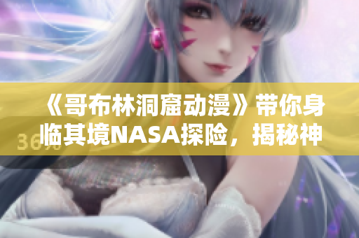 《哥布林洞窟动漫》带你身临其境NASA探险，揭秘神秘世界！