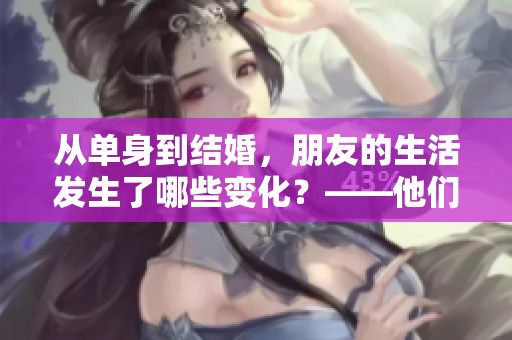 从单身到结婚，朋友的生活发生了哪些变化？——他们亲身经历告诉你