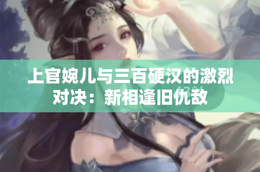 上官婉儿与三百硬汉的激烈对决：新相逢旧仇敌