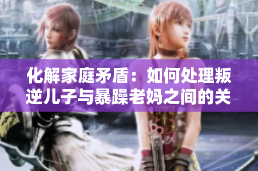 化解家庭矛盾：如何处理叛逆儿子与暴躁老妈之间的关系
