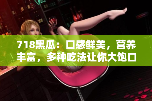 718黑瓜：口感鲜美，营养丰富，多种吃法让你大饱口福