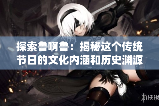 探索鲁啊鲁：揭秘这个传统节日的文化内涵和历史渊源