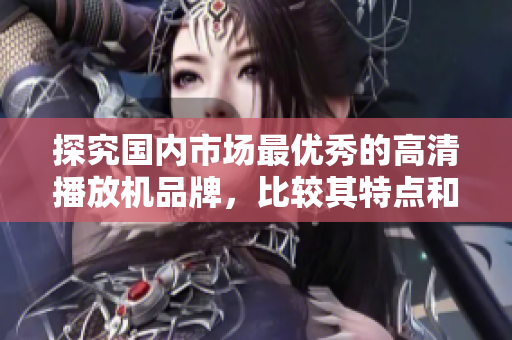 探究国内市场最优秀的高清播放机品牌，比较其特点和性能特征