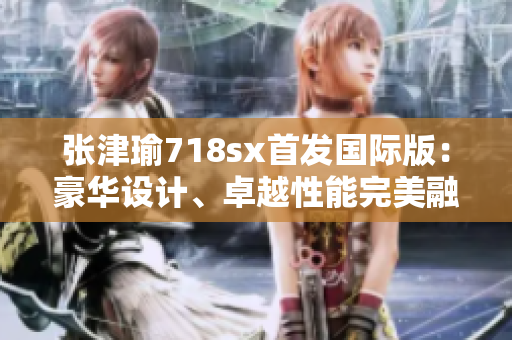 张津瑜718sx首发国际版：豪华设计、卓越性能完美融合