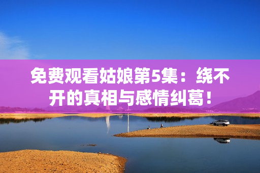 免费观看姑娘第5集：绕不开的真相与感情纠葛！