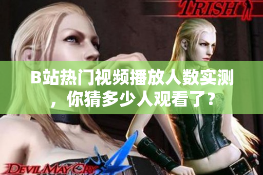 B站热门视频播放人数实测，你猜多少人观看了？