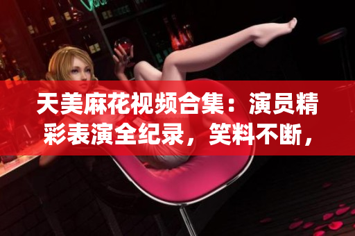 天美麻花视频合集：演员精彩表演全纪录，笑料不断，观众热议无尽(1)