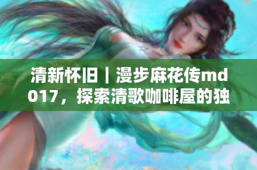 清新怀旧｜漫步麻花传md017，探索清歌咖啡屋的独特魅力