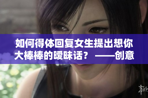 如何得体回复女生提出想你大棒棒的暧昧话？ ——创意编辑的实用小技巧