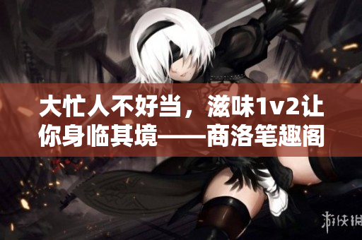 大忙人不好当，滋味1v2让你身临其境——商洛笔趣阁推荐