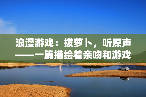 浪漫游戏：拔萝卜，听原声——一篇描绘着亲吻和游戏的文章