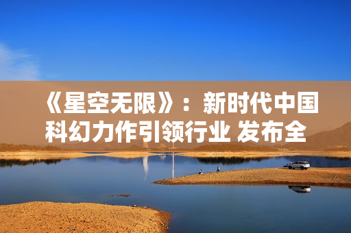 《星空无限》：新时代中国科幻力作引领行业 发布全新 MV ！