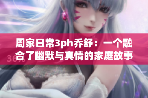 周家日常3ph乔舒：一个融合了幽默与真情的家庭故事