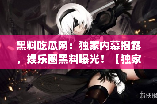 黑料吃瓜网：独家内幕揭露，娱乐圈黑料曝光！【独家报道】(1)