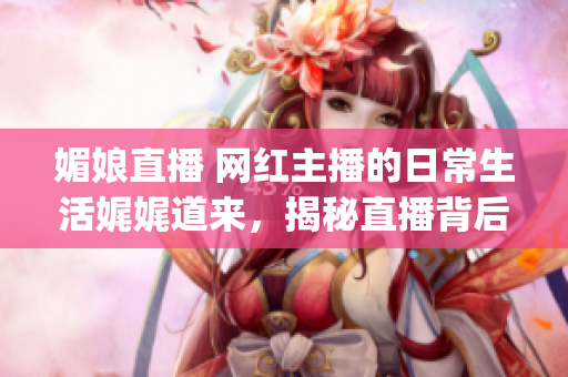 媚娘直播 网红主播的日常生活娓娓道来，揭秘直播背后的真实故事(1)