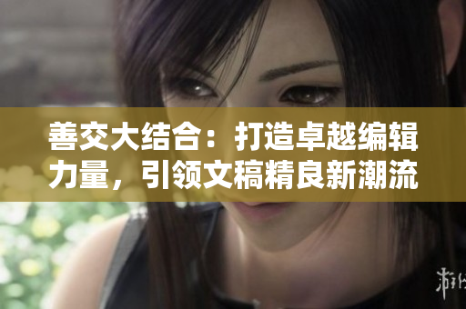 善交大结合：打造卓越编辑力量，引领文稿精良新潮流