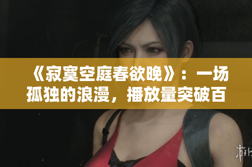 《寂寞空庭春欲晚》：一场孤独的浪漫，播放量突破百万！