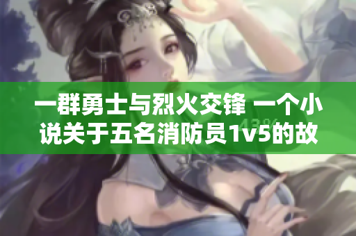 一群勇士与烈火交锋 一个小说关于五名消防员1v5的故事