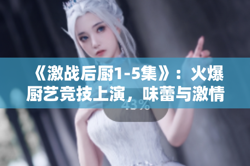 《激战后厨1-5集》：火爆厨艺竞技上演，味蕾与激情的美食对决！