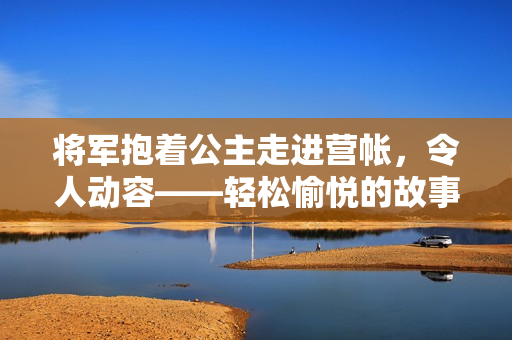 将军抱着公主走进营帐，令人动容——轻松愉悦的故事情节