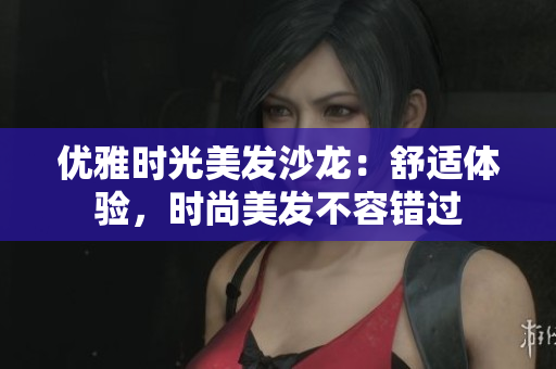 优雅时光美发沙龙：舒适体验，时尚美发不容错过