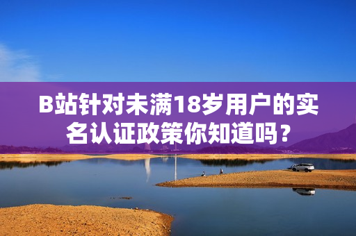 B站针对未满18岁用户的实名认证政策你知道吗？