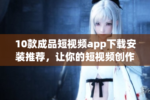 10款成品短视频app下载安装推荐，让你的短视频创作更得心应手