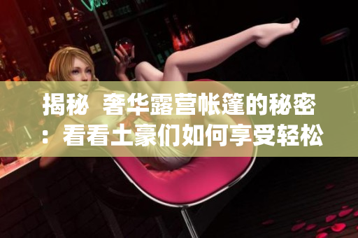 揭秘  奢华露营帐篷的秘密：看看土豪们如何享受轻松露营生活(1)