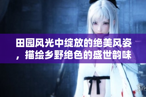 田园风光中绽放的绝美风姿，描绘乡野绝色的盛世韵味