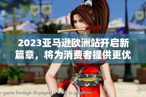 2023亚马逊欧洲站开启新篇章，将为消费者提供更优质的购物体验
