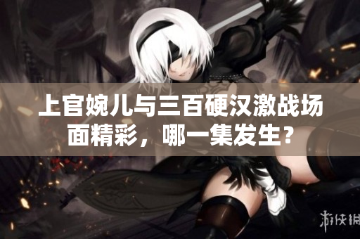 上官婉儿与三百硬汉激战场面精彩，哪一集发生？