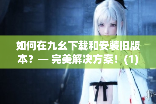 如何在九幺下载和安装旧版本？— 完美解决方案！(1)