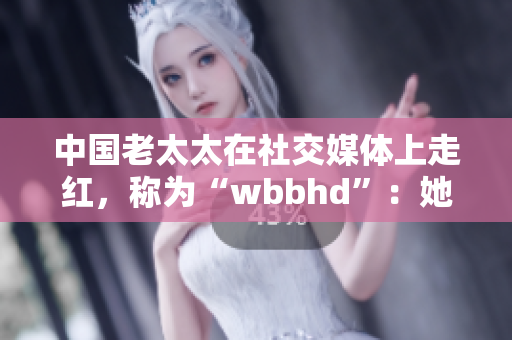 中国老太太在社交媒体上走红，称为“wbbhd”：她的秘诀是什么？